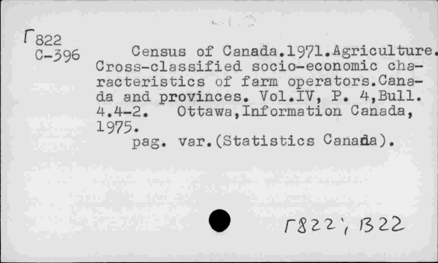 ﻿r 822
C-396
Census of Canada.1971.Agriculture. Cross-classified socio-economic characteristics of farm operators.Canada and provinces. Vol.IV, P. 4,Bull. 4.4-2.	Ottawa,Information Canada,
1975.
pag. var.(Statistics Canada).
/-«22', S22.